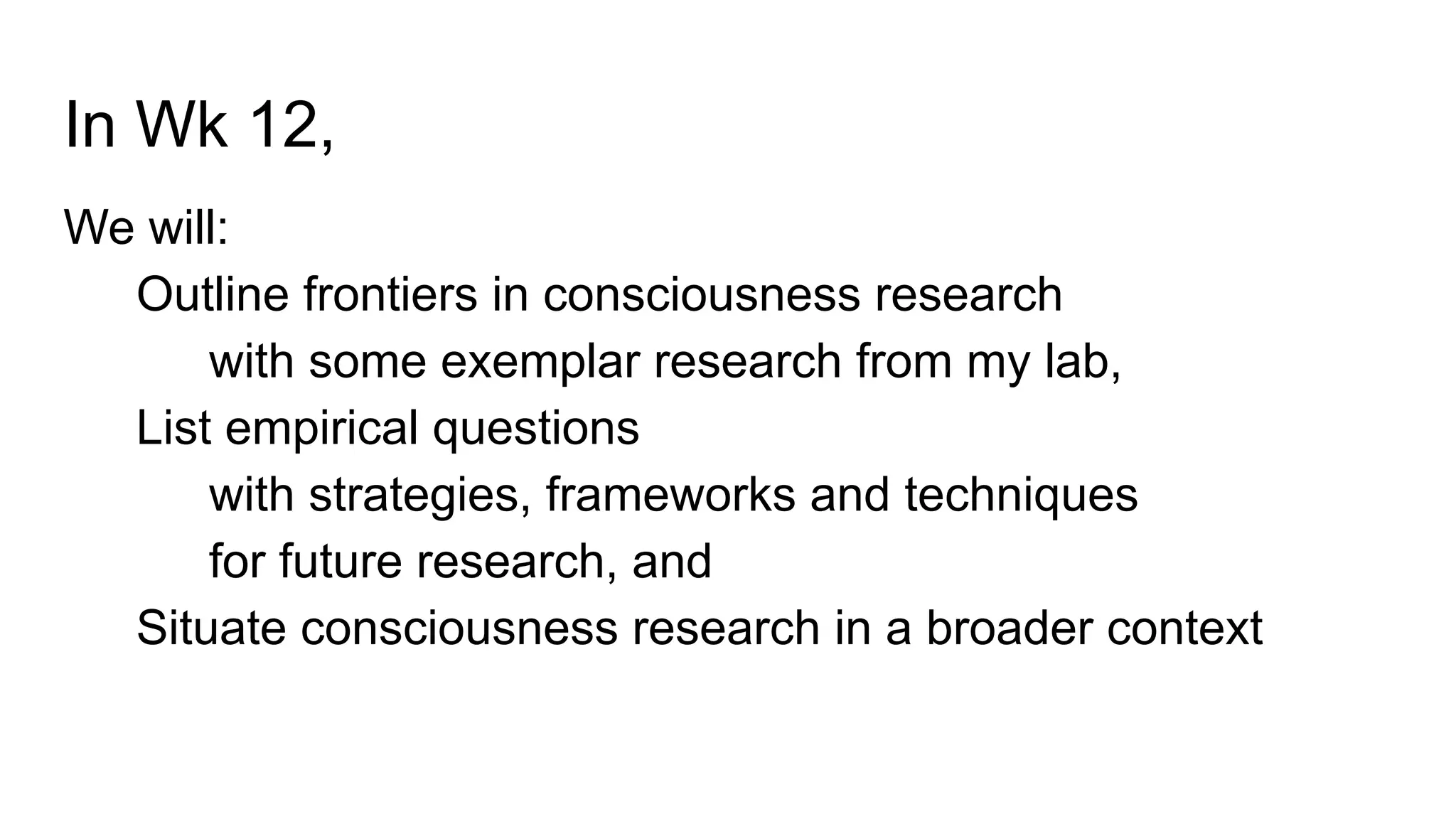 In Wk 12,
We will:
Outline frontiers in consciousness research
with some exemplar research from my lab,
List empirical questions
with strategies, frameworks and techniques
for future research, and
Situate consciousness research in a broader context
 