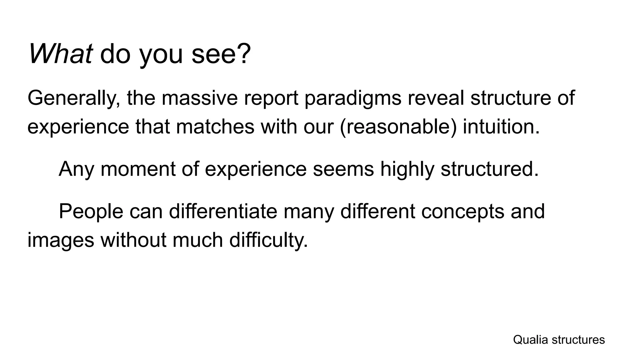 What do you see?
Generally, the massive report paradigms reveal structure of
experience that matches with our (reasonable) intuition.
Any moment of experience seems highly structured.
People can differentiate many different concepts and
images without much difficulty.
Qualia structures
 