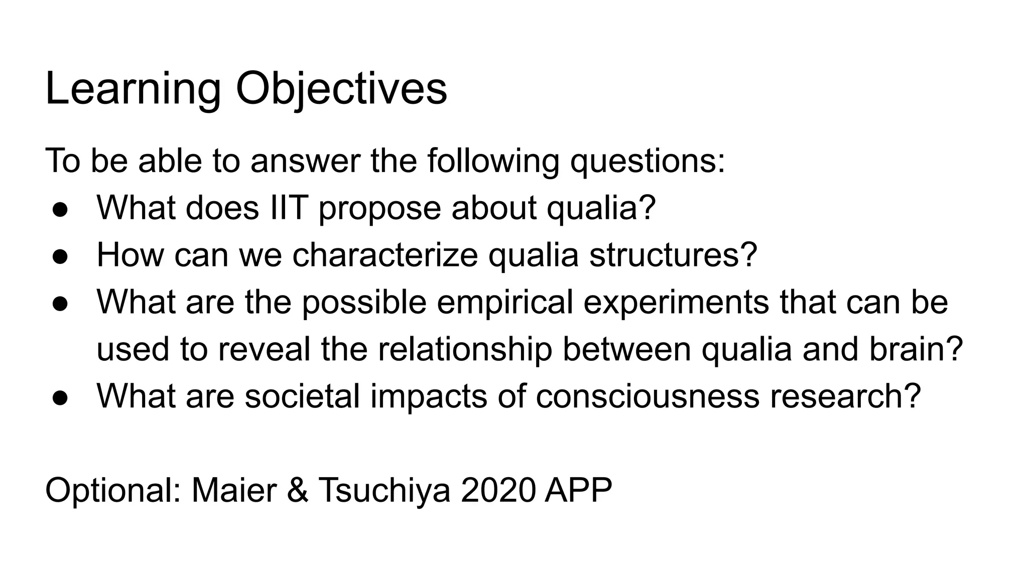 Learning Objectives
To be able to answer the following questions:
● What does IIT propose about qualia?
● How can we characterize qualia structures?
● What are the possible empirical experiments that can be
used to reveal the relationship between qualia and brain?
● What are societal impacts of consciousness research?
Optional: Maier & Tsuchiya 2020 APP
 