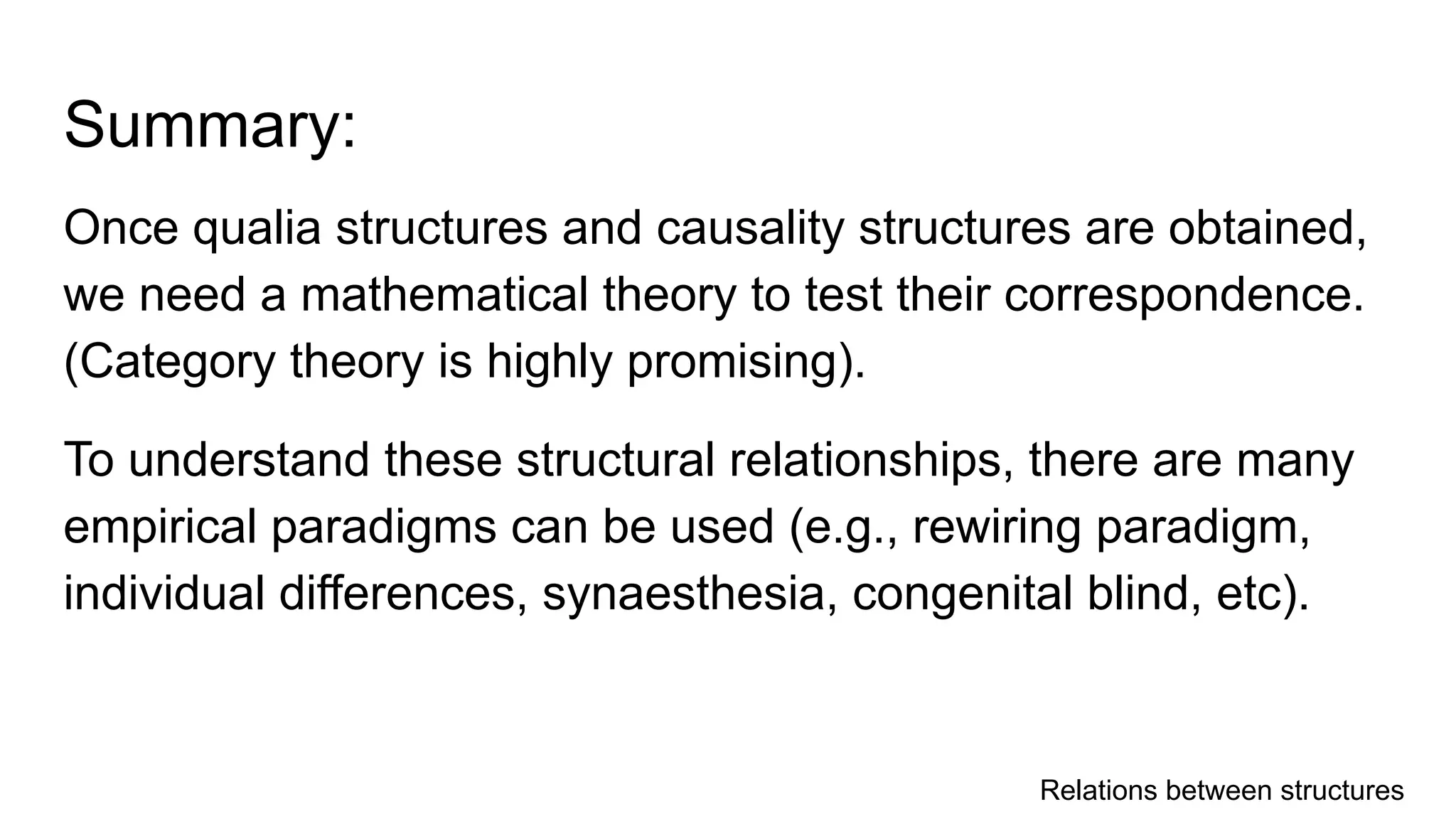 Summary:
Once qualia structures and causality structures are obtained,
we need a mathematical theory to test their correspondence.
(Category theory is highly promising).
To understand these structural relationships, there are many
empirical paradigms can be used (e.g., rewiring paradigm,
individual differences, synaesthesia, congenital blind, etc).
Relations between structures
 