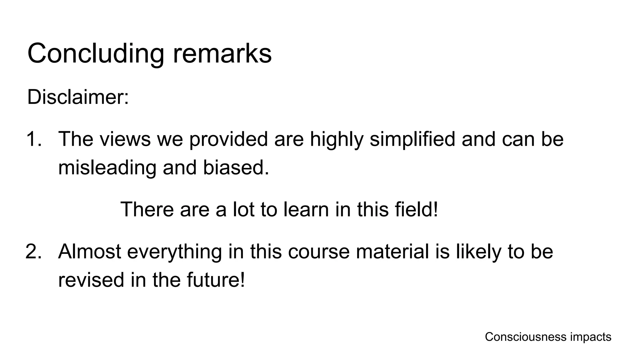 Concluding remarks
Disclaimer:
1. The views we provided are highly simplified and can be
misleading and biased.
There are a lot to learn in this field!
2. Almost everything in this course material is likely to be
revised in the future!
Consciousness impacts
 