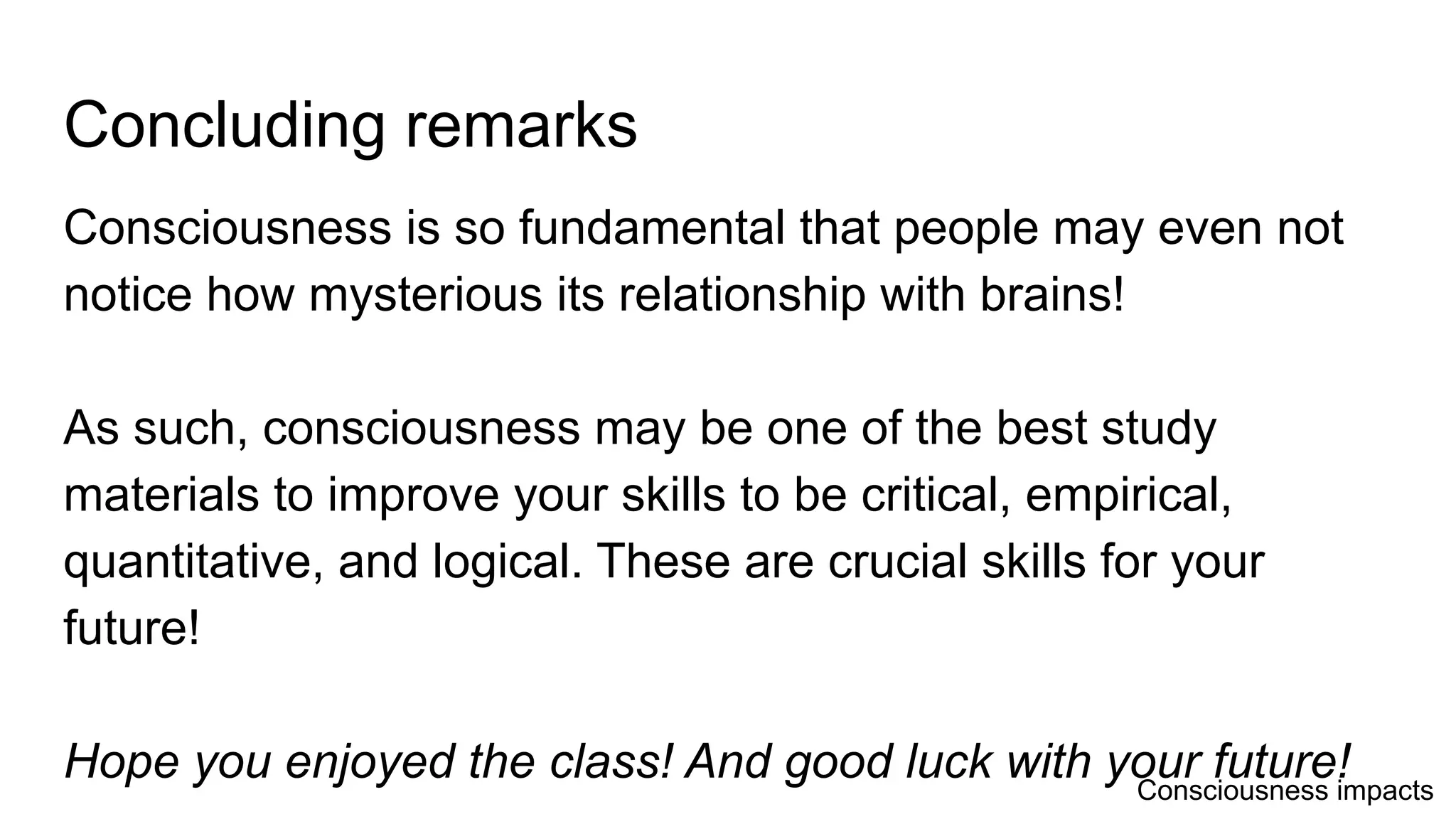 Concluding remarks
Consciousness is so fundamental that people may even not
notice how mysterious its relationship with brains!
As such, consciousness may be one of the best study
materials to improve your skills to be critical, empirical,
quantitative, and logical. These are crucial skills for your
future!
Hope you enjoyed the class! And good luck with your future!Consciousness impacts
 