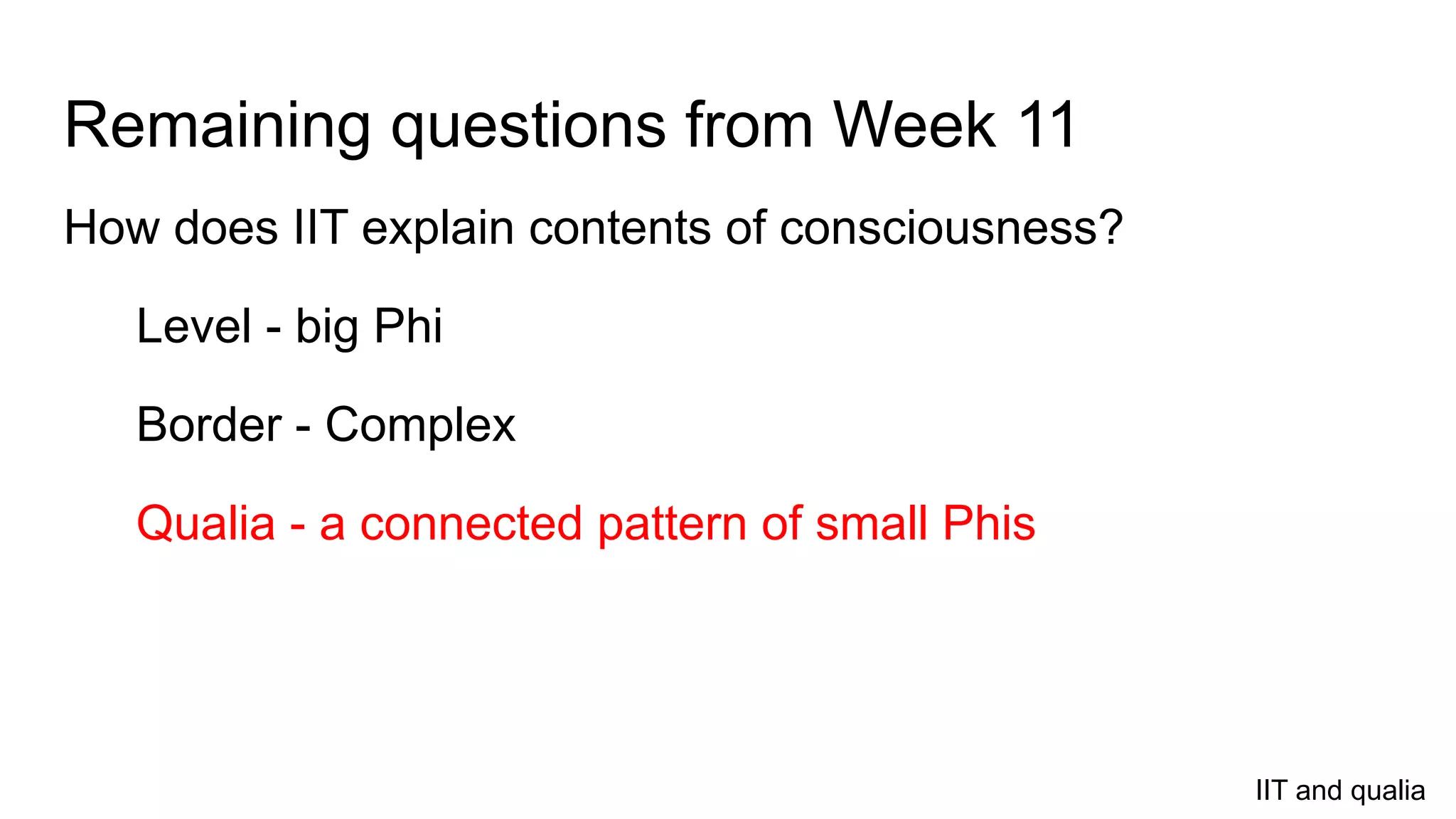 Remaining questions from Week 11
How does IIT explain contents of consciousness?
Level - big Phi
Border - Complex
Qualia - a connected pattern of small Phis
IIT and qualia
 