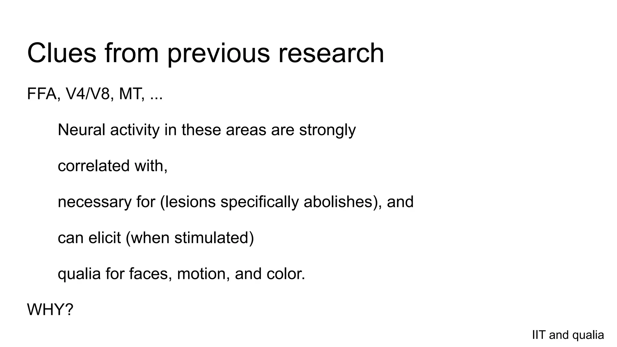 Clues from previous research
FFA, V4/V8, MT, ...
Neural activity in these areas are strongly
correlated with,
necessary for (lesions specifically abolishes), and
can elicit (when stimulated)
qualia for faces, motion, and color.
WHY?
IIT and qualia
 
