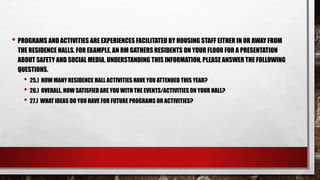 • PROGRAMS AND ACTIVITIES ARE EXPERIENCES FACILITATED BY HOUSING STAFF EITHER IN OR AWAY FROM
THE RESIDENCE HALLS. FOR EXAMPLE, AN RM GATHERS RESIDENTS ON YOUR FLOOR FOR A PRESENTATION
ABOUT SAFETY AND SOCIAL MEDIA. UNDERSTANDING THIS INFORMATION, PLEASE ANSWER THE FOLLOWING
QUESTIONS.
• 25.) HOW MANY RESIDENCE HALL ACTIVITIES HAVE YOU ATTENDED THIS YEAR?
• 26.) OVERALL, HOW SATISFIED ARE YOU WITH THE EVENTS/ACTIVITIES ON YOUR HALL?
• 27.) WHAT IDEAS DO YOU HAVE FOR FUTURE PROGRAMS OR ACTIVITIES?
 
