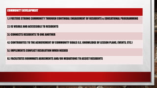 COMMUNITY DEVELOPMENT
1.) FOSTERS STRONG COMMUNITY THROUGH CONTINUAL ENGAGEMENT OF RESIDENTS & EDUCATIONAL PROGRAMMING
2.) IS VISIBLE AND ACCESSIBLE TO RESIDENTS
3.) CONNECTS RESIDENTS TO ONE ANOTHER
4.) CONTRIBUTES TO THE ACHIEVEMENT OF COMMUNITY GOALS (I.E. KNOWLEDGE OF LESSON PLANS, EVENTS, ETC.)
5.) IMPLEMENTS CONFLICT RESOLUTION WHEN NEEDED
6.) FACILITATES ROOMMATE AGREEMENTS AND/OR MEDIATIONS TO ASSIST RESIDENTS
 