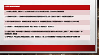 CRISIS MANAGEMENT
1.) COMPLETES ALL ON-DUTY RESPONSIBILITIES IN A TIMELY AND THOROUGH MANNER
2.) COMMUNICATES COMMUNITY STANDARDS TO RESIDENTS AND CONSISTENTLY ENFORCES POLICY
3.) IMPLEMENTS CRISIS MANAGEMENT PROTOCOL AND PROCEDURES AS DEFINED BY UNIVERSITY HOUSING
4.) SUBMITS TIMELY, DETAILED, AND WELL-WRITTEN INCIDENT REPORTS
5.) EFFECTIVELY NAVIGATES CAMPUS RESOURCES PERTAINING TO THE MAINTENANCE, SAFETY, AND SECURITY OF
RESIDENCE HALLS
6.) UPHOLDS POLICIES/PROCEDURES THAT ADDRESS THE SECURITY AND CONFIDENTIALITY OF INFORMATION
 