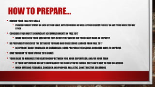HOW TO PREPARE…
• REVIEW YOUR FALL 2017 GOALS
• PROVIDE CURRENT STATUS ON EACH OF YOUR GOALS, WITH YOUR IDEAS AS WELL AS YOUR REQUEST FOR HELP ON ANY ITEMS WHERE YOU ARE
STUCK
• CONSIDER YOUR MOST SIGNIFICANT ACCOMPLISHMENTS IN FALL 2017
• WHAT HAVE BEEN YOUR STRENGTHS THIS SEMESTER? WHERE DID YOU REALLY MAKE AN IMPACT?
• BE PREPARED TO DISCUSS THE SETBACKS YOU HAD AND/OR LESSONS LEARNED FROM FALL 2017
• BE UPFRONT ABOUT MISTAKES OR CHALLENGES; COME PREPARED TO DISCUSS CONCRETE WAYS TO IMPROVE
• GIVE THOUGHT TO YOUR SPRING 2018 GOALS
• YOUR IDEAS TO MAXIMIZE THE RELATIONSHIP BETWEEN YOU, YOUR SUPERVISOR, AND/OR YOUR TEAM
• IF YOUR SUPERVISOR DOESN’T KNOW ABOUT THE ISSUES YOU’RE FACING, THEY CAN’T HELP TO FIND SOLUTIONS
• WHEN OFFERING FEEDBACK, CONSIDER AND PROPOSE REALISTIC, CONSTRUCTIVE SOLUTIONS
 