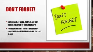 DON’T FORGET!
• SOCIOGRAM #2 AND A-CHAT #2 ARE DUE
DURING THE WEEK OF NOVEMBER 27TH!
• YOUR SUMMATIVE STUDENT LEADERSHIP
PRACTICES PROJECT IS DUE DURING THE LAST
CLASS!
 