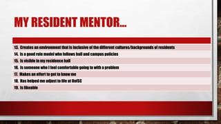 MY RESIDENT MENTOR…
13. Creates an environment that is inclusive of the different cultures/backgrounds of residents
14. Is a good role model who follows hall and campus policies
15. Is visible in my residence hall
16. Is someone who I feel comfortable going to with a problem
17. Makes an effort to get to know me
18. Has helped me adjust to life at UofSC
19. Is likeable
 