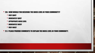 • 20.) HOW WOULD YOU DESCRIBE THE NOISE LEVEL IN YOUR COMMUNITY?
• VERY QUIET
• MODERATELY QUIET
• APPROPRIATE NOISE LEVEL
• MODERATELY NOISY
• VERY NOISY
• 21.) PLEASE PROVIDE COMMENTS TO EXPLAIN THE NOISE LEVEL IN YOUR COMMUNITY.
 
