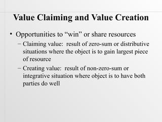 Value Claiming and Value Creation
• Opportunities to “win” or share resources
  – Claiming value: result of zero-sum or distributive
    situations where the object is to gain largest piece
    of resource
  – Creating value: result of non-zero-sum or
    integrative situation where object is to have both
    parties do well
 