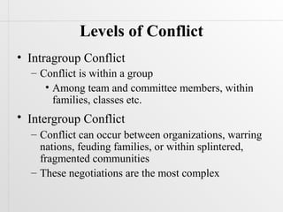 Levels of Conflict
• Intragroup Conflict
  – Conflict is within a group
     • Among team and committee members, within
       families, classes etc.
• Intergroup Conflict
  – Conflict can occur between organizations, warring
    nations, feuding families, or within splintered,
    fragmented communities
  – These negotiations are the most complex
 