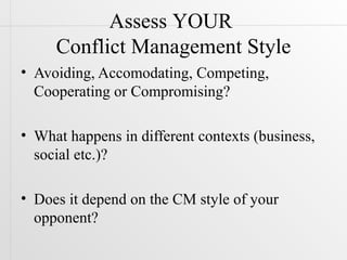 Assess YOUR
     Conflict Management Style
• Avoiding, Accomodating, Competing,
  Cooperating or Compromising?

• What happens in different contexts (business,
  social etc.)?

• Does it depend on the CM style of your
  opponent?
 