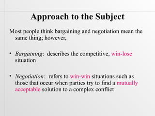 Approach to the Subject
Most people think bargaining and negotiation mean the
 same thing; however,

• Bargaining: describes the competitive, win-lose
  situation

• Negotiation: refers to win-win situations such as
  those that occur when parties try to find a mutually
  acceptable solution to a complex conflict
 