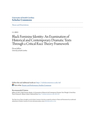 University of South Carolina
Scholar Commons
Theses and Dissertations
1-1-2013
Black Feminine Identity: An Examination of
Historical and Contemporary Dramatic Texts
Through a Critical Race Theory Framework
Devair Jeffries
University of South Carolina
Follow this and additional works at: https://scholarcommons.sc.edu/etd
Part of the Theatre and Performance Studies Commons
This Open Access Thesis is brought to you by Scholar Commons. It has been accepted for inclusion in Theses and Dissertations by an authorized
administrator of Scholar Commons. For more information, please contact dillarda@mailbox.sc.edu.
Recommended Citation
Jeffries, D.(2013). Black Feminine Identity: An Examination of Historical and Contemporary Dramatic Texts Through a Critical Race
Theory Framework. (Master's thesis). Retrieved from https://scholarcommons.sc.edu/etd/1851
 