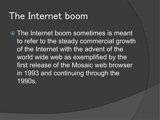 The Internet boom
   The Internet boom sometimes is meant
    to refer to the steady commercial growth
    of the Internet with the advent of the
    world wide web as exemplified by the
    first release of the Mosaic web browser
    in 1993 and continuing through the
    1990s.
 