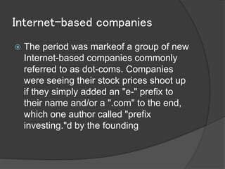 Internet-based companies
   The period was markeof a group of new
    Internet-based companies commonly
    referred to as dot-coms. Companies
    were seeing their stock prices shoot up
    if they simply added an "e-" prefix to
    their name and/or a ".com" to the end,
    which one author called "prefix
    investing."d by the founding
 