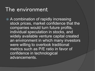 The environment
   A combination of rapidly increasing
    stock prices, market confidence that the
    companies would turn future profits,
    individual speculation in stocks, and
    widely available venture capital created
    an environment in which many investors
    were willing to overlook traditional
    metrics such as P/E ratio in favor of
    confidence in technological
    advancements.
 