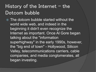 History of the Internet - the
Dotcom bubble
   The dotcom bubble started without the
    world wide web, and indeed in the
    beginning it didn't even recognize the
    Internet as important. Once Al Gore began
    talking about the "information
    superhighway" in the early 1990s, however,
    the "big end of town" - Hollywood, Silicon
    Valley, telecommunications carriers, cable
    companies, and media conglomerates, all
    began investing.
 