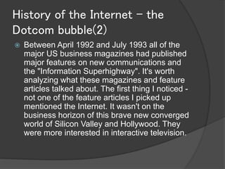 History of the Internet - the
Dotcom bubble(2)
   Between April 1992 and July 1993 all of the
    major US business magazines had published
    major features on new communications and
    the "Information Superhighway". It's worth
    analyzing what these magazines and feature
    articles talked about. The first thing I noticed -
    not one of the feature articles I picked up
    mentioned the Internet. It wasn't on the
    business horizon of this brave new converged
    world of Silicon Valley and Hollywood. They
    were more interested in interactive television.
 