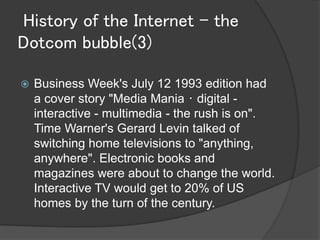 History of the Internet - the
Dotcom bubble(3)

   Business Week's July 12 1993 edition had
    a cover story "Media Mania・digital -
    interactive - multimedia - the rush is on".
    Time Warner's Gerard Levin talked of
    switching home televisions to "anything,
    anywhere". Electronic books and
    magazines were about to change the world.
    Interactive TV would get to 20% of US
    homes by the turn of the century.
 