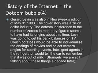 History of the Internet - the
Dotcom bubble(4)
   Gerard Levin was also in Newsweek's edition
    of May 31 1993. The cover story was a zillion
    dollar industry. The dotcom indifference to the
    number of zeroes in monetary figures seems
    to have had its origins about this time. Levin
    was going to get his bank balances on TV.
    Couch potatoes would be able to individualise
    the endings of movies and select camera
    angles for sporting events. Intelligent agents in
    the refrigerator would tell the car to remember
    that it was out of milk. (Strangely, we are still
    talking about these things a decade later).
 