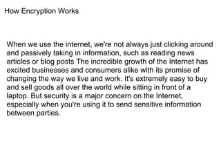 How Encryption Works



When we use the internet, we're not always just clicking around
and passively taking in information, such as reading news
articles or blog posts The incredible growth of the Internet has
excited businesses and consumers alike with its promise of
changing the way we live and work. It's extremely easy to buy
and sell goods all over the world while sitting in front of a
laptop. But security is a major concern on the Internet,
especially when you're using it to send sensitive information
between parties.
 
