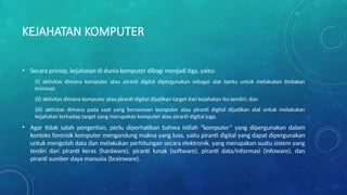 KEJAHATAN KOMPUTER
• Secara prinsip, kejahatan di dunia komputer dibagi menjadi tiga, yaitu:
(i) aktivitas dimana komputer atau piranti digital dipergunakan sebagai alat bantu untuk melakukan tindakan
kriminal;
(ii) aktivitas dimana komputer atau piranti digital dijadikan target dari kejahatan itu sendiri; dan
(iii) aktivitas dimana pada saat yang bersamaan komputer atau piranti digital dijadikan alat untuk melakukan
kejahatan terhadap target yang merupakan komputer atau piranti digital juga.
• Agar tidak salah pengertian, perlu diperhatikan bahwa istilah “komputer” yang dipergunakan dalam
konteks forensik komputer mengandung makna yang luas, yaitu piranti digital yang dapat dipergunakan
untuk mengolah data dan melakukan perhitungan secara elektronik, yang merupakan suatu sistem yang
terdiri dari piranti keras (hardware), piranti lunak (software), piranti data/informasi (infoware), dan
piranti sumber daya manusia (brainware).
 