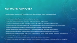 KEJAHATAN KOMPUTER
Contoh kejahatan yang dimaksud dan erat kaitannya dengan kegiatan forensi komputer misalnya:
• Pencurian kata kunci atau “password” untuk mendapatkan hak akses;
• Pengambilan data elektronik secara diamHdiam tanpa sepengetahuan sang empunya;
• Pemblokiran hak akses ke sumber daya teknologi tertentu sehingga yang berhak tidak dapat menggunakannya;
• Pengubahan data atau informasi penting sehingga menimbulkan dampak terjadinya misHkomunikasi dan/atau disHkomunikasi;
• Penyadapan jalur komunikasi digital yang berisi percakapan antara dua atau beberapa pihak terkait;
• Penipuan dengan berbagai motivasi dan modus agar si korban memberikan aset berharganya ke pihak tertentu;
• Peredaran fotoHfoto atau konten multimedia berbau pornografi dan pornoaksi ke target individu di bawah umur;
• Penyelenggaraan transaksi pornografi anak maupun halHhal terlarang lainnya seperti perjudian, pemerasan, penyalahgunaan
wewenang, pengancaman, dan lain sebagainya;
• Penyelundupan fileHfile berisi virus ke dalam sistem korban dengan beraneka macam tujuan;
• Penyebaran fitnah atau berita bohong yang merugikan seseorang, sekelompok individu, atau entitas organisasi; dan lain sebagainya.
 