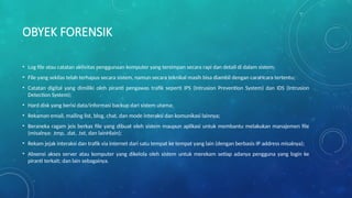 OBYEK FORENSIK
• Log file atau catatan aktivitas penggunaan komputer yang tersimpan secara rapi dan detail di dalam sistem;
• File yang sekilas telah terhapus secara sistem, namun secara teknikal masih bisa diambil dengan caraHcara tertentu;
• Catatan digital yang dimiliki oleh piranti pengawas trafik seperti IPS (Intrusion Prevention System) dan IDS (Intrusion
Detection System);
• Hard disk yang berisi data/informasi backup dari sistem utama;
• Rekaman email, mailing list, blog, chat, dan mode interaksi dan komunikasi lainnya;
• Beraneka ragam jeis berkas file yang dibuat oleh sistem maupun aplikasi untuk membantu melakukan manajemen file
(misalnya: .tmp, .dat, .txt, dan lainHlain);
• Rekam jejak interaksi dan trafik via internet dari satu tempat ke tempat yang lain (dengan berbasis IP address misalnya);
• Absensi akses server atau komputer yang dikelola oleh sistem untuk merekam setiap adanya pengguna yang login ke
piranti terkait; dan lain sebagainya.
 