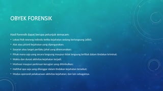 OBYEK FORENSIK
Hasil forensik dapat berupa petunjuk semacam:
• Lokasi fisik seorang individu ketika kejahatan sedang berlangsung (alibi);
• Alat atau piranti kejahatan yang dipergunakan;
• Sasaran atau target perilaku jahat yang direncanakan;
• Pihak mana saja yang secara langsung maupun tidak langsung terlibat dalam tindakan kriminal;
• Waktu dan durasi aktivitas kejahatan terjadi;
• Motivasi maupun perkiraan kerugian yang ditimbulkan;
• HalHhal apa saja yang dilanggar dalam tindakan kejahatan tersebut;
• Modus operandi pelaksanaan aktivitas kejahatan; dan lain sebagainya.
 