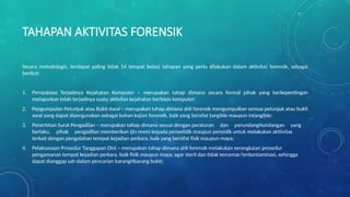 TAHAPAN AKTIVITAS FORENSIK
Secara metodologis, terdapat paling tidak 14 (empat belas) tahapan yang perlu dilakukan dalam aktivitas forensik, sebagai
berikut:
1. Pernyataan Terjadinya Kejahatan Komputer – merupakan tahap dimana secara formal pihak yang berkepentingan
melaporkan telah terjadinya suatu aktivitas kejahatan berbasis komputer;
2. Pengumpulan Petunjuk atau Bukti Awal – merupakan tahap dimana ahli forensik mengumpulkan semua petunjuk atau bukti
awal yang dapat dipergunakan sebagai bahan kajian forensik, baik yang bersifat tangible maupun intangible;
3. Penerbitan Surat Pengadilan – merupakan tahap dimana sesuai dengan peraturan dan perundangHundangan yang
berlaku, pihak pengadilan memberikan ijin resmi kepada penyelidik maupun penyidik untuk melakukan aktiivitas
terkait dengan pengolahan tempat kejadian perkara, baik yang bersifat fisik maupun maya;
4. Pelaksanaan Prosedur Tanggapan Dini – merupakan tahap dimana ahli forensik melakukan serangkaian prosedur
pengamanan tempat kejadian perkara, baik fisik maupun maya, agar steril dan tidak tercemar/terkontaminasi, sehingga
dapat dianggap sah dalam pencarian barangHbarang bukti;
 