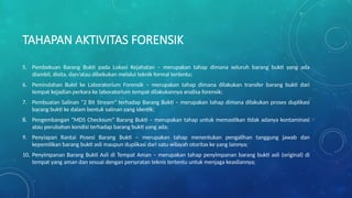 TAHAPAN AKTIVITAS FORENSIK
5. Pembekuan Barang Bukti pada Lokasi Kejahatan – merupakan tahap dimana seluruh barang bukti yang ada
diambil, disita, dan/atau dibekukan melalui teknik formal tertentu;
6. Pemindahan Bukti ke Laboratorium Forensik – merupakan tahap dimana dilakukan transfer barang bukti dari
tempat kejadian perkara ke laboratorium tempat dilakukannya analisa forensik;
7. Pembuatan Salinan “2 Bit Stream” terhadap Barang Bukti – merupakan tahap dimana dilakukan proses duplikasi
barang bukti ke dalam bentuk salinan yang identik;
8. Pengembangan “MD5 Checksum” Barang Bukti – merupakan tahap untuk memastikan tidak adanya kontaminasi
atau perubahan kondisi terhadap barang bukti yang ada;
9. Penyiapan Rantai Posesi Barang Bukti – merupakan tahap menentukan pengalihan tanggung jawab dan
kepemilikan barang bukti asli maupun duplikasi dari satu wilayah otoritas ke yang lainnya;
10. Penyimpanan Barang Bukti Asli di Tempat Aman – merupakan tahap penyimpanan barang bukti asli (original) di
tempat yang aman dan sesuai dengan persyratan teknis tertentu untuk menjaga keasliannya;
 