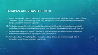 TAHAPAN AKTIVITAS FORENSIK
11. Analisa Barang Bukti Salinan – merupakan tahap dimana ahli forensik melakuka analisa secara detail
terhadap salinan barangHbrang bukti yang dikumpulkan untuk mendapatkan kesimpulan terkait
dengan seluk beluk terjadinya kejahatan;
12. Pembuatan Laporan Forensik – merupakan tahap dimana ahli forensik menyimpulkan secara detail
halHhal yang terjadi seputar aktivititas kejahatan yang dianalisa berdasarkan fakta forensik yang ada;
13. Penyerahan Hasil Laporan Analisa – merupakan tahap dimana secara resmi dokumen rahasia hasil
forensik komputer diserahkan kepada pihak yang berwajib; dan
14. Penyertaan dalam Proses Pengadilan – merupakan tahap dimana ahli forensik menjadi saksi di
pengadilan terkait dengan kejahatan yang terjadi.
 