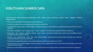 KEBUTUHAN SUMBER DAYA
Piranti lunak atau software biasanya dipergunakan oleh praktisi untuk membantu mereka dalam melakukan halHhal
sebagai berikut:
• Mencari dan mengembalikan file yang telah terhapus sebelumnya;
• Membantu merekonstruksi pecahanHpecahan file yang ada (corrupted file);
• Mengidentifikasi anomali program melalui analisa serangkaian data beserta struktur algoritma yang terdapat pada sebuah file atau sistem
basis data;
• Menemukan jejakHjejak yang tertinggal dalam sebuah peristiwa kriminal tertentu yang telah dilakukan sebelumnya;
• Mendapatkan data berbasis polaHpola tertentu sesuai dengan permintaan penegak hukum dalam proses penyelidikan maupun
penyidikan peristiwa kejahatan internet;
• Memfilter dan memilahHmilah antara data yang berguna/relevan untuk kebutuhan forensik dengan yang tidak, agar mekanisme
analisa dapat dilakukan secara fokus dan detail;
• Menganalisa kejanggalanHkejanggalan yang terdapat pada suatu program atau subHprogram tertentu;
• Mempercepat proses pencarian penggalan instruksi atau data tertentu yang dibutuhkan oleh seorang ahli forensik terhadap sebuah media
repositori bermemori besar;
• Menguji dan mengambil kesimpulan terhadap sejumlah kondisi tertentu terkait dengan aktivias dan konsep forensik; dan lain sebagainya.
 