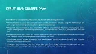 KEBUTUHAN SUMBER DAYA
Piranti keras ini biasanya dibutuhkan untuk melakukan halHhal sebagai berikut:
• Membuat replikasi atau copy atau cloning dari sistem basis data (atau media basis data) yang akan diteliti dengan cara
yang sangat cepat dan menghasilkan kualitas yang identik dengan aslinya;
• Mengambil atau memindahkan atau mengekstrak data dari tempatHtempat atau media penyimpan yang khusus
seperti: telepon genggam, server besar (superkomputer), PDA (Personal Digital Assistance), komputer tablet, dan lainH
lain;
• Menggenerasi nilai numerik secara urut maupun random secara ultra cepat untuk membongkar kata kunci (password)
atau hal sejenis lainnya, sebagai bagian dari proses deskripsi (tilik sandi);
• Membongkar berbagai proteksi secara piranti keras atau lunak yang menjadi proteksi dari sebagian besar perangkat
teknologi informasi dan komunikasi;
• Menghapus dan memformat hard disk secara cepat dan efektif dengan melakukan demagnetisasi agar data
benarHbenar terhapus sebagai bagian dari penyiapan media replikasi; dan lain sebagainya.
 
