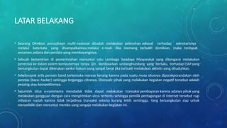 LATAR BELAKANG
• Seorang Direktur perusahaan multi-nasional dituduh melakukan pelecehan seksual terhadap sekretarisnya
melalui kata-kata yang disampaikannya melalui e-mail. Jika memang terbukti demikian, maka terdapat
ancaman pidana dan perdata yang membayanginya.
• Sebuah kementrian di pemerintahan menuntut satu Lembaga Swadaya Masyarakat yang ditengarai melakukan
penetrasi ke dalam sistem komputernya tanpa ijin. Berdasarkan undangHundang yang berlaku, terhadap LSM yang
bersangkutan dapat dikenakan sanksi hukum yang sangat berat jika terbukti melakukan aktivits yang dituduhkan.
• Sekelompok artis pemain band terkemuka merasa berang karena pada suatu masa situsnya diporakporandakan oleh
peretas (baca: hacker) sehingga terganggu citranya. Disinyalir pihak yang melakukan kegiatan negatif tersebut adalah
pesaing atau kompetitornya.
• Sejumlah situs e-commerce mendadak tidak dapat melakukan transaksi pembayaran karena adanya pihak yang
melakukan gangguan dengan cara mengirimkan virus tertentu sehingga pemilik perdagangan di internet tersebut rugi
milyaran rupiah karena tidak terjadinya transaksi selama kurang lebih seminggu. Yang bersangkutan siap untuk
menyelidiki dan menuntut mereka yang sengaja melakukan kegiatan ini.
 