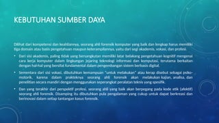 KEBUTUHAN SUMBER DAYA
Dilihat dari kompetensi dan keahliannya, seorang ahli forensik komputer yang baik dan lengkap harus memiliki
tiga domain atau basis pengetahuan maupun keterampilannya, yaitu dari segi akademis, vokasi, dan profesi.
• Dari sisi akademis, paling tidak yang bersangkutan memiliki latar belakang pengetahuan kognitif mengenai
cara kerja komputer dalam lingkungan jejaring teknologi informasi dan komputasi, terutama berkaitan
dengan hal-hal yang bersifat fundamental dalam pengembangan sistem berbasis digital.
• Sementara dari sisi vokasi, dibutuhkan kemampuan “untuk melakukan” atau kerap disebut sebagai psiko-
motorik, karena dalam prakteknya seorang ahli forensik akan melakukan kajian, analisa, dan
penelitian secara mandiri dengan menggunakan seperangkat peralatan teknis yang spesifik.
• Dan yang terakhir dari perspektif profesi, seorang ahli yang baik akan berpegang pada kode etik (afektif)
seorang ahli forensik. Disamping itu dibutuhkan pula pengalaman yang cukup untuk dapat berkreasi dan
berinovasi dalam setiap tantangan kasus forensik.
 
