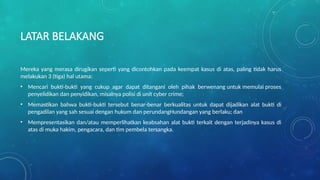 LATAR BELAKANG
Mereka yang merasa dirugikan seperti yang dicontohkan pada keempat kasus di atas, paling tidak harus
melakukan 3 (tiga) hal utama:
• Mencari bukti-bukti yang cukup agar dapat ditangani oleh pihak berwenang untuk memulai proses
penyelidikan dan penyidikan, misalnya polisi di unit cyber crime;
• Memastikan bahwa bukti-bukti tersebut benar-benar berkualitas untuk dapat dijadikan alat bukti di
pengadilan yang sah sesuai dengan hukum dan perundangHundangan yang berlaku; dan
• Mempresentasikan dan/atau memperlihatkan keabsahan alat bukti terkait dengan terjadinya kasus di
atas di muka hakim, pengacara, dan tim pembela tersangka.
 