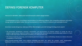DEFINISI FORENSIK KOMPUTER
Menurut Dr. HB Wolfre, definisi dari forensik komputer adalah sebagai berikut:
“A methodological series of techniques and procedures for gathering evidence, from computing equipment and various
storage devices and digital media, that can be presented in a court of law in a coherent and meaningful format.”
Sementara senada dengannya, beberapa definisi dikembangkan pula oleh berbagai lembaga dunia seperti:
• The preservation, identification, extraction, interpretation, and documentation of computer evidence, to include the rules of
evidence, legal processes, integrity of evidence, factual reporting of the information found, and providing expert opinion in a court
of law or other legal and/or administrative proceeding as to what was found; atau
• The science of capturing, processing, and investigating data from computers using a methodology whereby any evidence discovered
is acceptable in a Court of Law.
Intinya forensik komputer adalah “suatu rangkaian metodologi yang terdiri dari teknik dan prosedur untuk mengumpulkan
buktiHbukti berbasis entitas maupun piranti digital agar dapat dipergunakan secara sah sebagai alat bukti di pengadilan.”
 