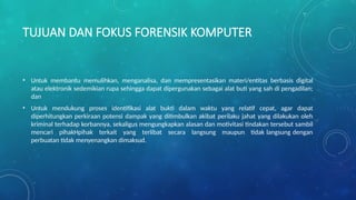 TUJUAN DAN FOKUS FORENSIK KOMPUTER
• Untuk membantu memulihkan, menganalisa, dan mempresentasikan materi/entitas berbasis digital
atau elektronik sedemikian rupa sehingga dapat dipergunakan sebagai alat buti yang sah di pengadilan;
dan
• Untuk mendukung proses identifikasi alat bukti dalam waktu yang relatif cepat, agar dapat
diperhitungkan perkiraan potensi dampak yang ditimbulkan akibat perilaku jahat yang dilakukan oleh
kriminal terhadap korbannya, sekaligus mengungkapkan alasan dan motivitasi tindakan tersebut sambil
mencari pihakHpihak terkait yang terlibat secara langsung maupun tidak langsung dengan
perbuatan tidak menyenangkan dimaksud.
 