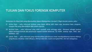TUJUAN DAN FOKUS FORENSIK KOMPUTER
Sementara itu fokus data yang dikumpulkan dapat dikategorikan menjadi 3 (tiga) domain utama, yaitu:
(i) Active Data – yaitu informasi terbuka yang dapat dilihat oleh siapa saja, terutama data, program,
maupun file yang dikendalikan oleh sistem operasi;
(ii) Archival Data – yaitu informasi yang telah menjadi arsip sehingga telah disimpan sebagai backup
dalam berbagai bentuk alat penyimpan seperti hardisk eksternal, CD ROM, backup tape, DVD, dan
lainHlain; dan
(iii) Latent Data – yaitu informasi yang membutuhkan alat khusus untuk mendapatkannya karena sifatnya
yang khusus, misalnya: telah dihapus, ditimpa data lain, rusak (corrupted file), dan lain sebagainya.
 