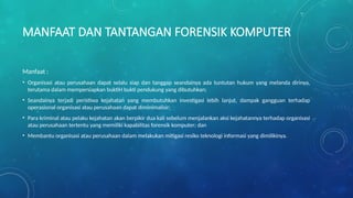 MANFAAT DAN TANTANGAN FORENSIK KOMPUTER
Manfaat :
• Organisasi atau perusahaan dapat selalu siap dan tanggap seandainya ada tuntutan hukum yang melanda dirinya,
terutama dalam mempersiapkan buktiH bukti pendukung yang dibutuhkan;
• Seandainya terjadi peristiwa kejahatan yang membutuhkan investigasi lebih lanjut, dampak gangguan terhadap
operasional organisasi atau perusahaan dapat diminimalisir;
• Para kriminal atau pelaku kejahatan akan berpikir dua kali sebelum menjalankan aksi kejahatannya terhadap organisasi
atau perusahaan tertentu yang memiliki kapabilitas forensik komputer; dan
• Membantu organisasi atau perusahaan dalam melakukan mitigasi resiko teknologi informasi yang dimilikinya.
 