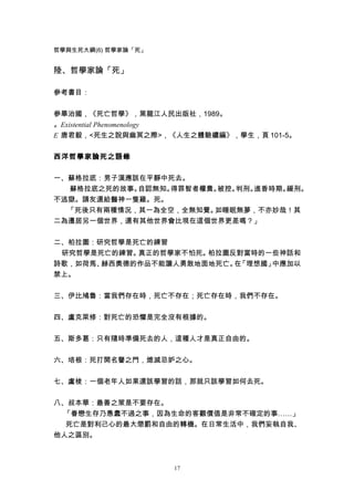 哲學與生死大綱(6) 哲學家論「死」


陸、哲學家論「死」

參考書目：


參畢治國，《死亡哲學》，黑龍江人民出版社，1989。
。Existential Phenomenology
E 唐君毅，<死生之說與幽冥之際>，《人生之體驗續編》，學生，頁 101-5。


西洋哲學家論死之語錄


一、蘇格拉底：男子漢應該在平靜中死去。
  蘇格拉底之死的故事。自認無知。得罪智者權貴。被控。判刑。進香時期。緩刑。
不逃獄。請友還給醫神一隻雞。死。
  「死後只有兩種情況，其一為全空，全無知覺。如睡眠無夢，不亦妙哉！其
二為遷居另一個世界，還有其他世界會比現在這個世界更差嗎？」


二、柏拉圖：研究哲學是死亡的練習
 研究哲學是死亡的練習。真正的哲學家不怕死。柏拉圖反對當時的一些神話和
詩歌，如荷馬、赫西奧德的作品不能讓人勇敢地面地死亡。 「理想國」
                          在     中應加以
禁上。


三、伊比鳩魯：當我們存在時，死亡不存在；死亡存在時，我們不存在。

四、盧克萊修：對死亡的恐懼是完全沒有根據的。


五、斯多葛：只有隨時準備死去的人，這種人才是真正自由的。


六、培根：死打開名譽之門，熄滅忌妒之心。


七、盧梭：一個老年人如果還該學習的話，那就只該學習如何去死。


八、叔本華：最善之策是不要存在。
 「眷戀生存乃愚蠢不過之事，因為生命的客觀價值是非常不確定的事……」
  死亡是對利己心的最大懲罰和自由的轉機。在日常生活中，我們妄執自我、
他人之區別。



                     17
 