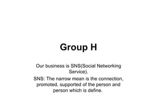 Group H
 Our business is SNS(Social Networking
                Service).
SNS: The narrow mean is the connection,
 promoted, supported of the person and
        person which is define.
 