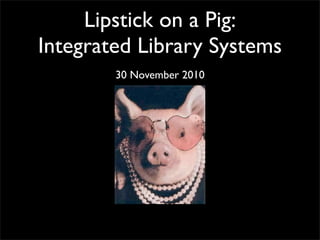 Lipstick on a Pig:
Integrated Library Systems
30 November 2010
 