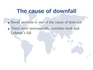 The cause of downfall

●   Recall problem is one of the cause of downfall
●   There were unreasonable overtime work and
    Lehman's fall
 