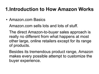 1.Introduction to How Amazon Works
●   Amazon.com Basics
    Amazon.com sells lots and lots of stuff.
    The direct Amazon-to-buyer sales approach is
    really no different from what happens at most
    other large, online retailers except for its range
    of products.
    Besides its tremendous product range, Amazon
    makes every possible attempt to customize the
    buyer experience.
 