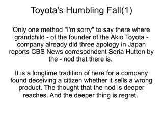 Toyota's Humbling Fall(1)

 Only one method "I'm sorry" to say there where
  grandchild - of the founder of the Akio Toyota -
   company already did three apology in Japan
reports CBS News correspondent Seria Hutton by
              the - nod that there is.

  It is a longtime tradition of here for a company
found deceiving a citizen whether it sells a wrong
    product. The thought that the nod is deeper
      reaches. And the deeper thing is regret.
 